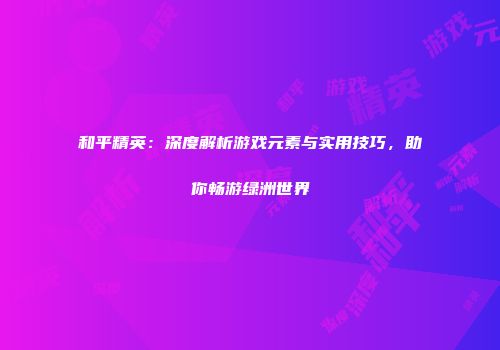 和平精英：深度解析游戏元素与实用技巧，助你畅游绿洲世界