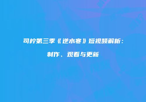 司柠第三季《逆水寒》短视频解析：制作、观看与更新