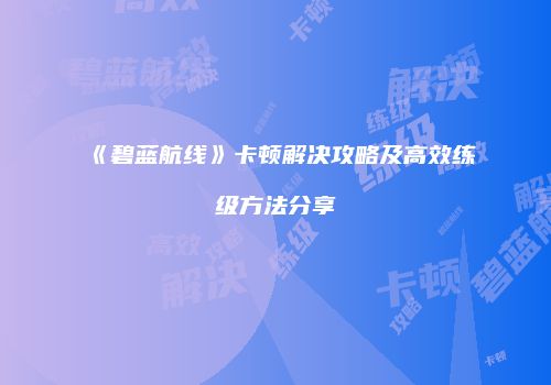 《碧蓝航线》卡顿解决攻略及高效练级方法分享