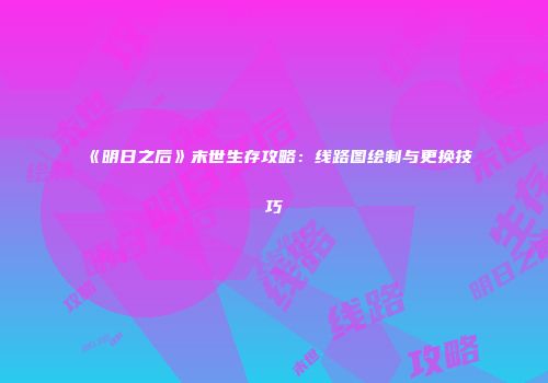 《明日之后》末世生存攻略：线路图绘制与更换技巧