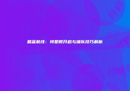 碧蓝航线：特型舰开启与编队技巧解析