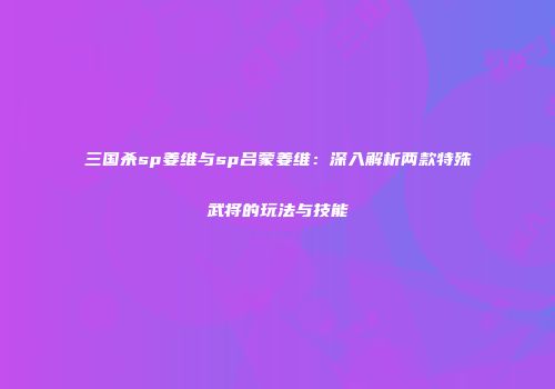三国杀sp姜维与sp吕蒙姜维：深入解析两款特殊武将的玩法与技能