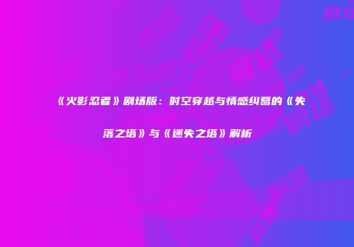 《火影忍者》剧场版：时空穿越与情感纠葛的《失落之塔》与《迷失之塔》解析