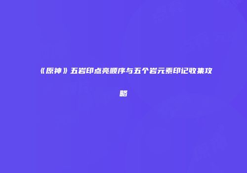 《原神》五岩印点亮顺序与五个岩元素印记收集攻略