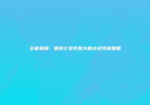 王者荣耀：鲁班七号克星大盘点及克制策略