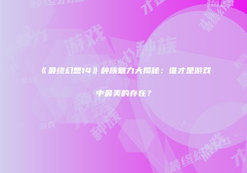 《最终幻想14》种族魅力大揭秘：谁才是游戏中最美的存在？
