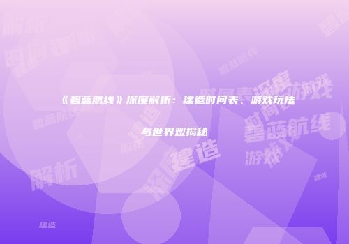 《碧蓝航线》深度解析：建造时间表、游戏玩法与世界观揭秘