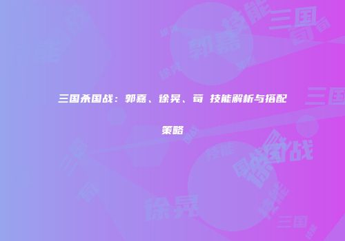 三国杀国战：郭嘉、徐晃、荀彧技能解析与搭配策略