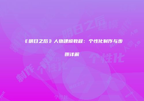 《明日之后》人物建模教程：个性化制作与步骤详解