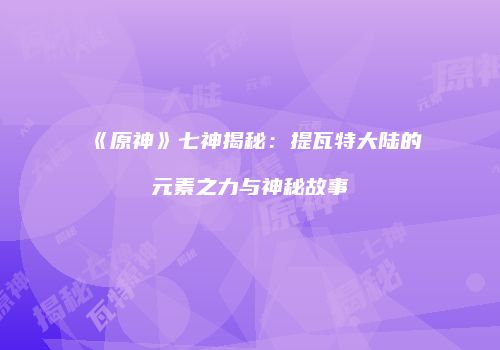 《原神》七神揭秘：提瓦特大陆的元素之力与神秘故事