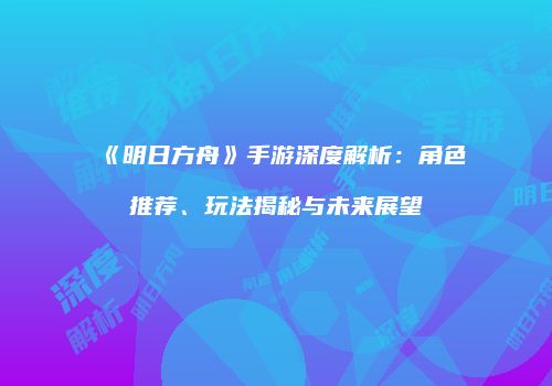 《明日方舟》手游深度解析：角色推荐、玩法揭秘与未来展望