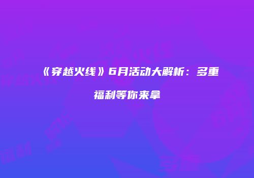 《穿越火线》6月活动大解析：多重福利等你来拿