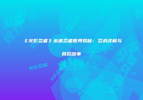 《火影忍者》木遁忍者世界揭秘：忍术详解与背后故事