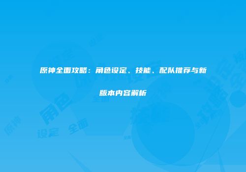 原神全面攻略：角色设定、技能、配队推荐与新版本内容解析