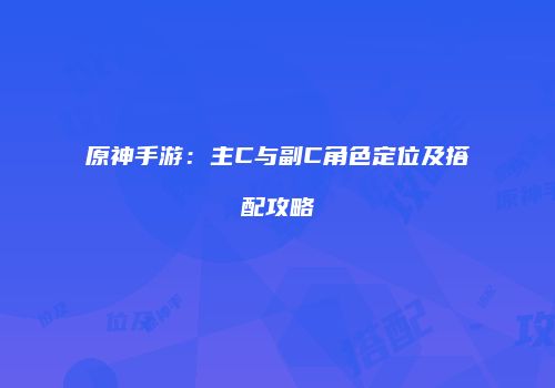 原神手游：主C与副C角色定位及搭配攻略