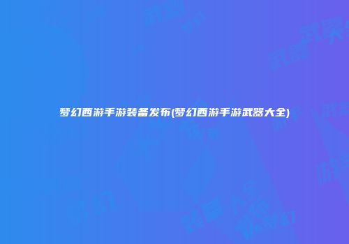 梦幻西游手游装备发布(梦幻西游手游武器大全)