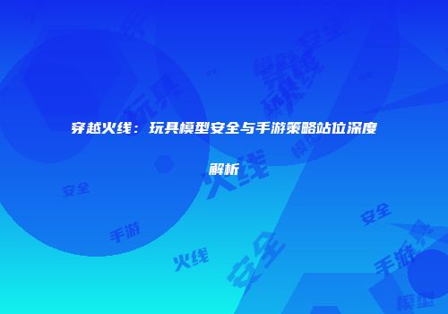 穿越火线：玩具模型安全与手游策略站位深度解析