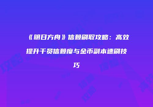 《明日方舟》信赖刷取攻略：高效提升干员信赖度与金币副本速刷技巧