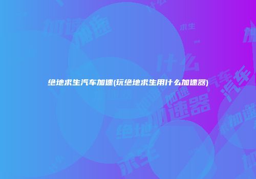绝地求生汽车加速(玩绝地求生用什么加速器)