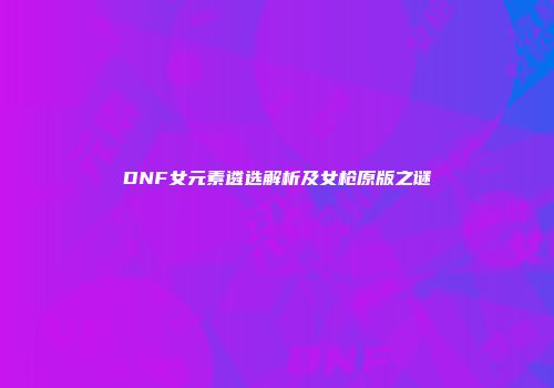 DNF女元素遴选解析及女枪原版之谜