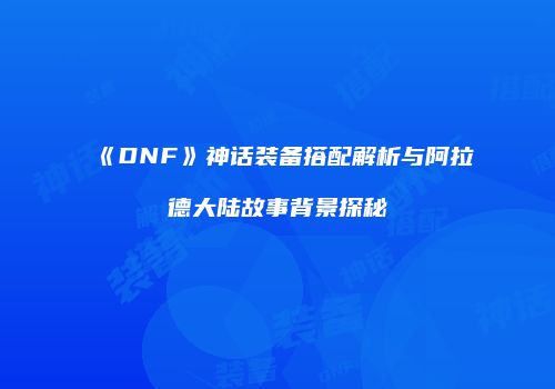 《DNF》神话装备搭配解析与阿拉德大陆故事背景探秘