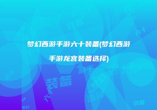 梦幻西游手游六十装备(梦幻西游手游龙宫装备选择)