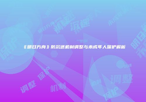 《明日方舟》防沉迷机制调整与未成年人保护解析