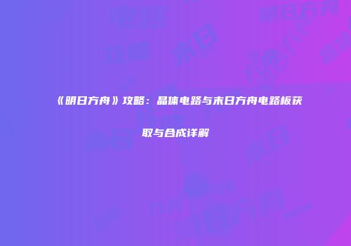 《明日方舟》攻略：晶体电路与末日方舟电路板获取与合成详解