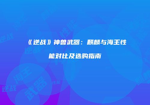 《逆战》神兽武器：麒麟与海王性能对比及选购指南
