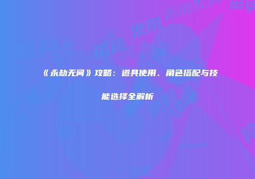 《永劫无间》攻略：道具使用、角色搭配与技能选择全解析