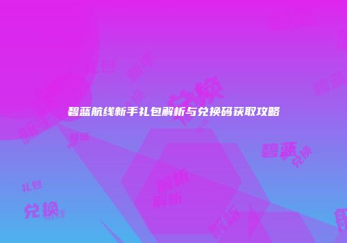 碧蓝航线新手礼包解析与兑换码获取攻略