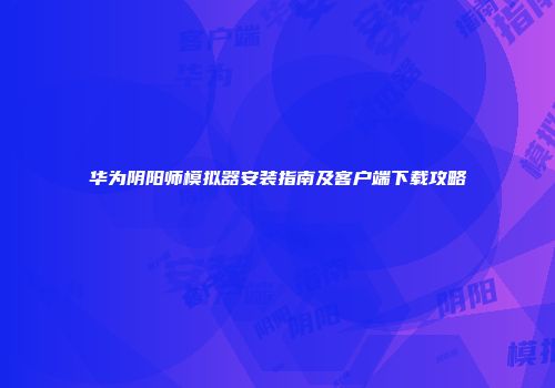 华为阴阳师模拟器安装指南及客户端下载攻略