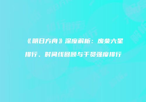 《明日方舟》深度解析：废柴六星排行、时间线回顾与干员强度排行