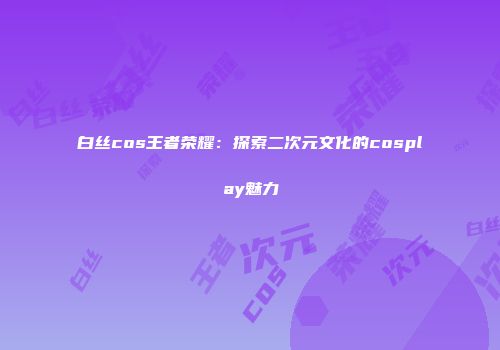 白丝cos王者荣耀：探索二次元文化的cosplay魅力