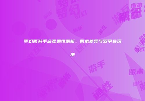 梦幻西游手游互通性解析：版本差异与双平台玩法