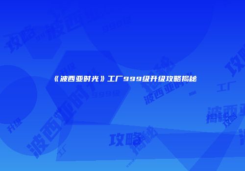 《波西亚时光》工厂999级升级攻略揭秘