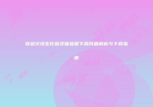 穿越火线生化版及体验服下载问题解析与下载指南