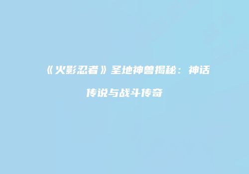 《火影忍者》圣地神兽揭秘：神话传说与战斗传奇