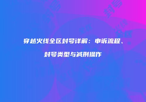 穿越火线全区封号详解：申诉流程、封号类型与减刑操作