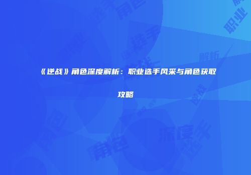 《逆战》角色深度解析：职业选手风采与角色获取攻略