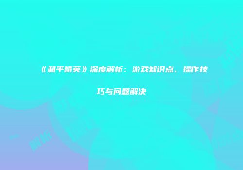《和平精英》深度解析：游戏知识点、操作技巧与问题解决