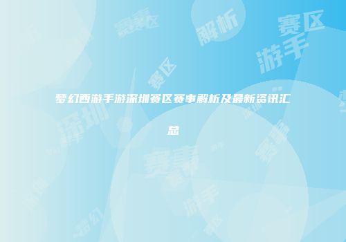 梦幻西游手游深圳赛区赛事解析及最新资讯汇总