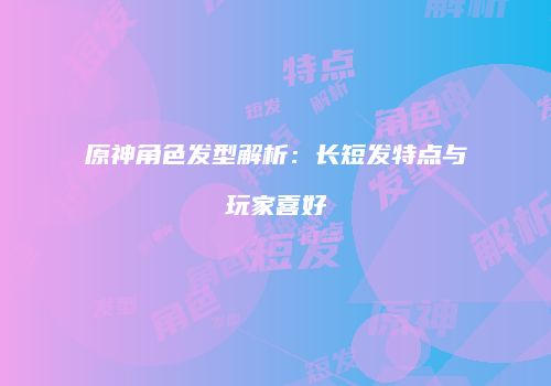 原神角色发型解析：长短发特点与玩家喜好