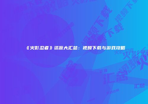 《火影忍者》资源大汇总：视频下载与游戏攻略