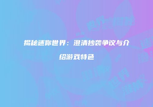 揭秘迷你世界：澄清抄袭争议与介绍游戏特色