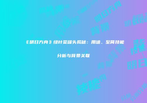 《明日方舟》绿叶菜罐头揭秘：用途、至简技能分析与背景关联