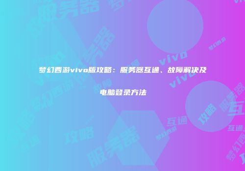 梦幻西游vivo版攻略：服务器互通、故障解决及电脑登录方法