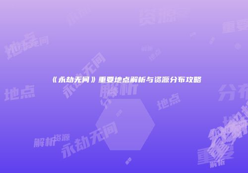 《永劫无间》重要地点解析与资源分布攻略