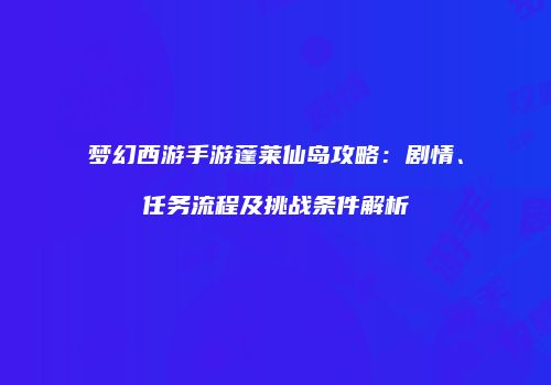 梦幻西游手游蓬莱仙岛攻略：剧情、任务流程及挑战条件解析