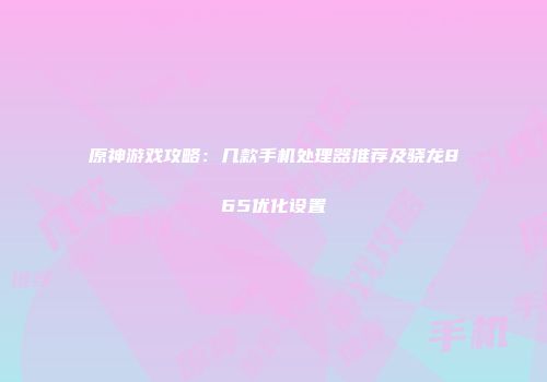 原神游戏攻略：几款手机处理器推荐及骁龙865优化设置